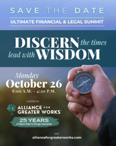 Save the Date for the Ultimate FInancial and Legal Summit. "Discern the times, lead with Wisdom". Monday, October 26 from 8am-4:20pm. Hosted by Alliance for Greater Works.